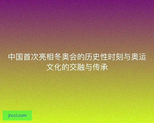 中国首次亮相冬奥会的历史性时刻与奥运文化的交融与传承