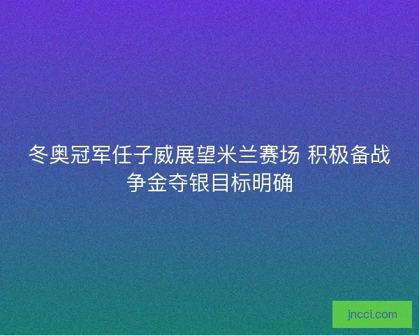 冬奥冠军任子威展望米兰赛场 积极备战争金夺银目标明确