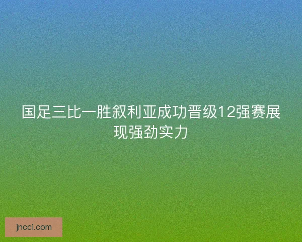 国足三比一胜叙利亚成功晋级12强赛展现强劲实力