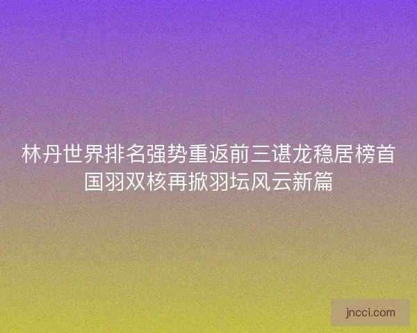 林丹世界排名强势重返前三谌龙稳居榜首国羽双核再掀羽坛风云新篇